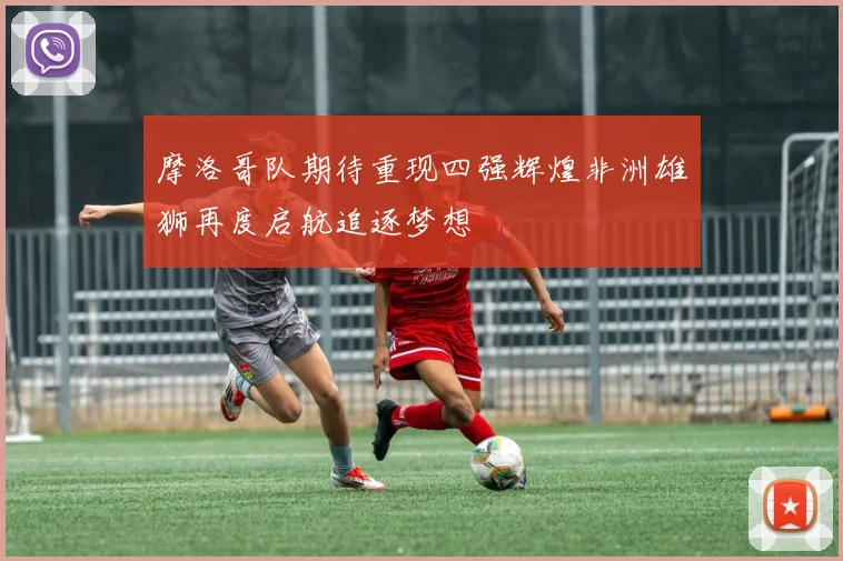 摩洛哥队期待重现四强辉煌非洲雄狮再度启航追逐梦想