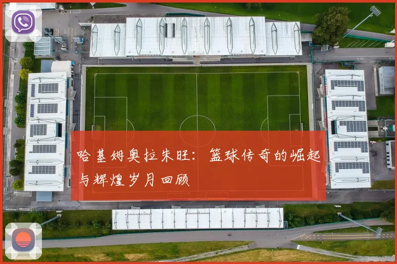 哈基姆奥拉朱旺：篮球传奇的崛起与辉煌岁月回顾