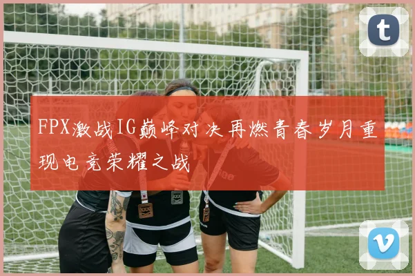 FPX激战IG巅峰对决再燃青春岁月重现电竞荣耀之战