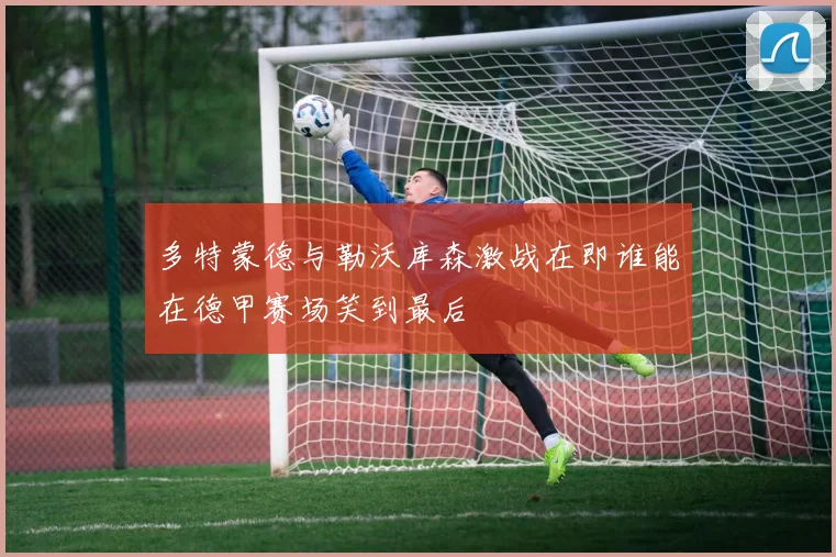 多特蒙德与勒沃库森激战在即谁能在德甲赛场笑到最后