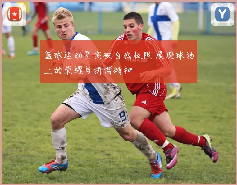篮球运动员突破自我极限 展现球场上的荣耀与拼搏精神