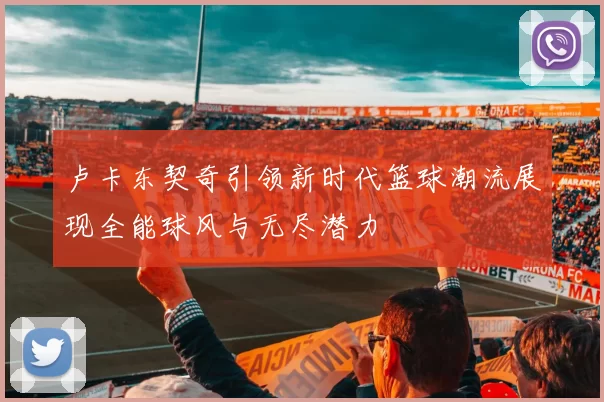 卢卡东契奇引领新时代篮球潮流展现全能球风与无尽潜力