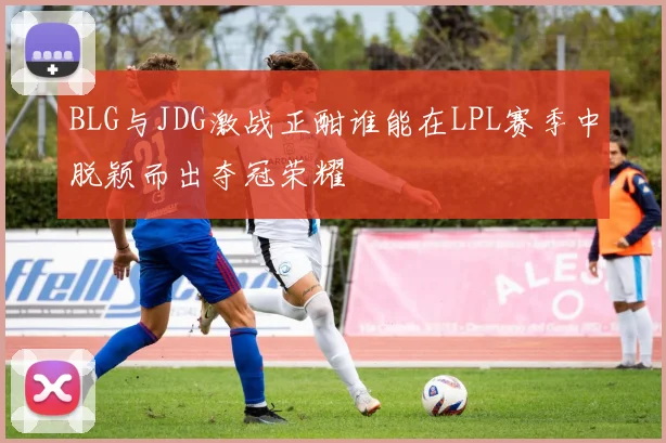BLG与JDG激战正酣谁能在LPL赛季中脱颖而出夺冠荣耀