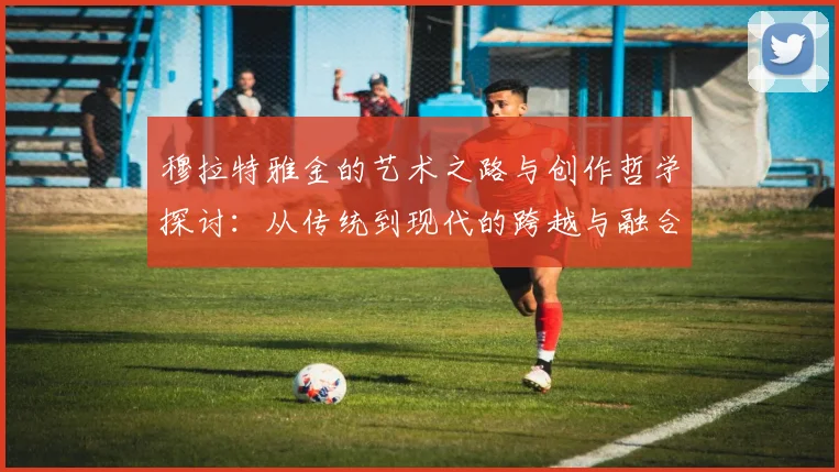 穆拉特雅金的艺术之路与创作哲学探讨：从传统到现代的跨越与融合