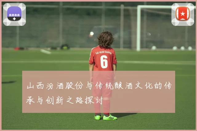山西汾酒股份与传统酿酒文化的传承与创新之路探讨