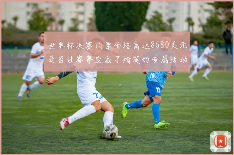 世界杯决赛门票价格高达8680美元是否让赛事变成了精英的专属活动