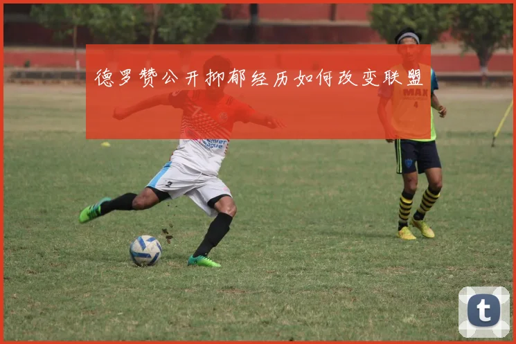 德罗赞公开抑郁经历如何改变联盟