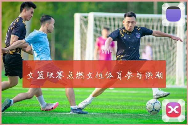 女篮联赛点燃女性体育参与热潮