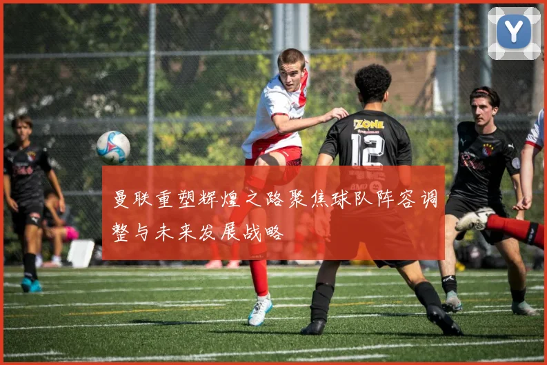 曼联重塑辉煌之路聚焦球队阵容调整与未来发展战略