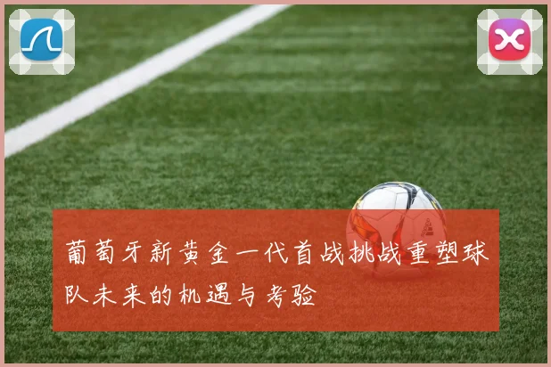 葡萄牙新黄金一代首战挑战重塑球队未来的机遇与考验