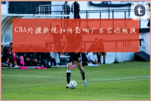 CBA外援新规如何影响广东宏远轮换