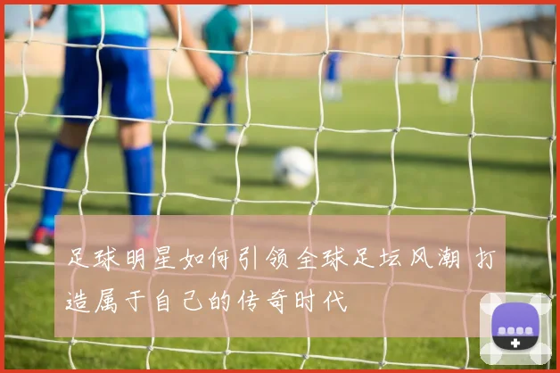 足球明星如何引领全球足坛风潮 打造属于自己的传奇时代